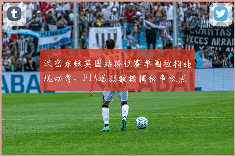 汉密尔顿英国站排位赛单圈被指违规切弯,FIA遥测数据揭秘争议点