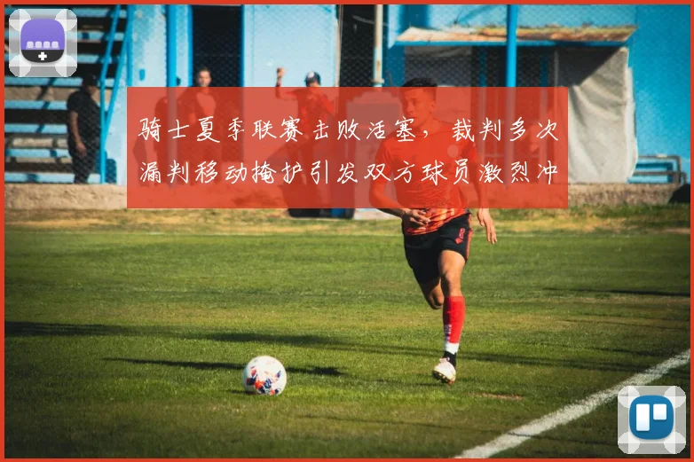 骑士夏季联赛击败活塞,裁判多次漏判移动掩护引发双方球员激烈冲突
