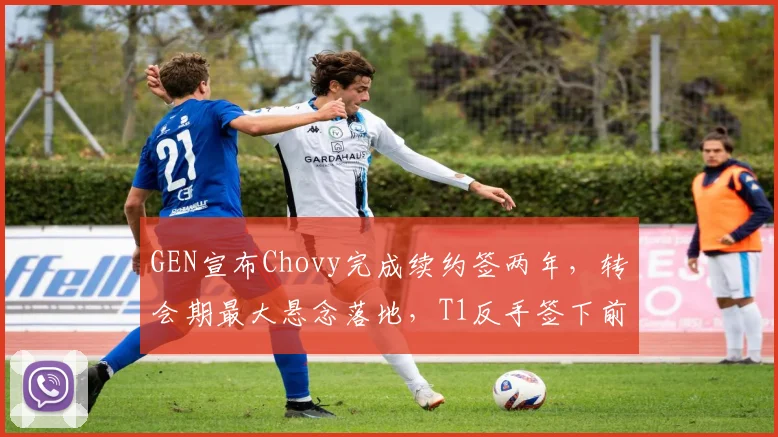 GEN宣布Chovy完成续约签两年，转会期最大悬念落地，T1反手签下前HLE中单Zeka__br_