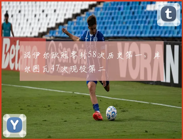 诺伊尔欧冠零封58次历史第一,库尔图瓦47次现役第二