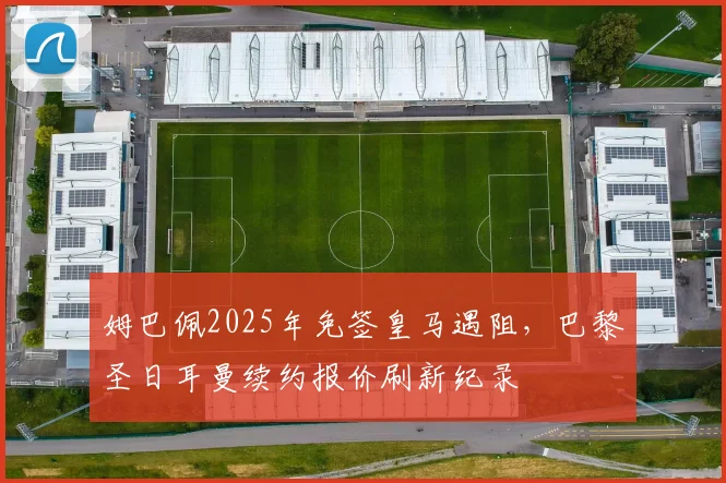 姆巴佩2025年免签皇马遇阻,巴黎圣日耳曼续约报价刷新纪录