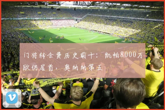 门将转会费历史前十：凯帕8000万欧仍居首，奥纳纳第五