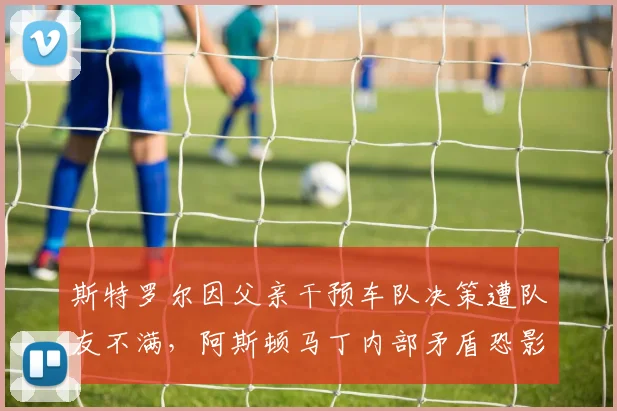 斯特罗尔因父亲干预车队决策遭队友不满,阿斯顿马丁内部矛盾恐影响赛季走向