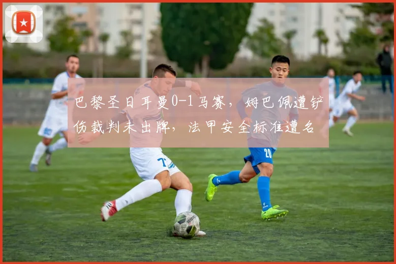 巴黎圣日耳曼0-1马赛,姆巴佩遭铲伤裁判未出牌,法甲安全标准遭名嘴痛批