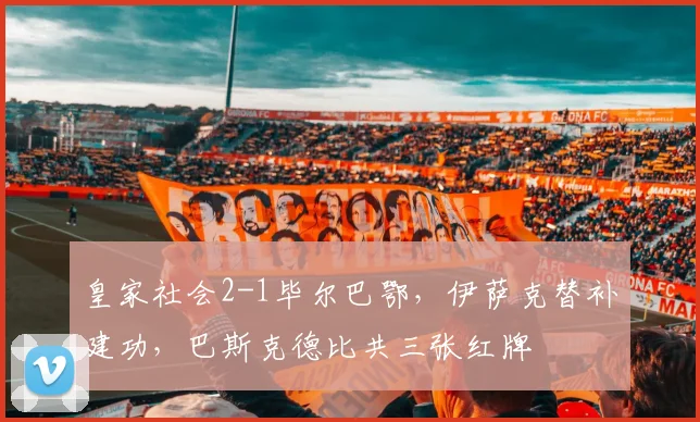 皇家社会2-1毕尔巴鄂，伊萨克替补建功，巴斯克德比共三张红牌