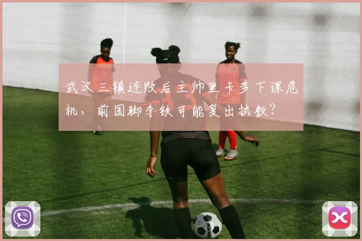 武汉三镇连败后主帅里卡多下课危机,前国脚李铁可能复出执教?