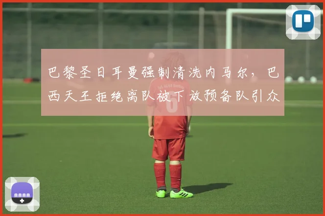 巴黎圣日耳曼强制清洗内马尔,巴西天王拒绝离队被下放预备队引众怒